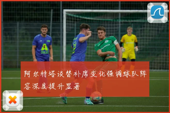 阿尔特塔谈替补席变化强调球队阵容深度提升显著