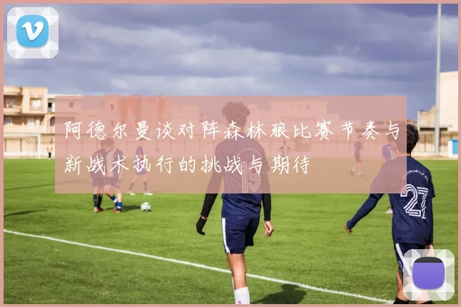 阿德尔曼谈对阵森林狼比赛节奏与新战术执行的挑战与期待