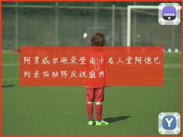 阿贾威尔逊荣登南卡名人堂阿德巴约亲临助阵庆祝盛典