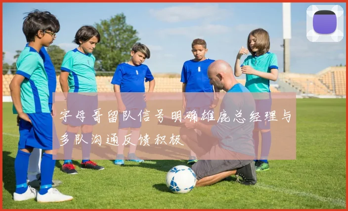 字母哥留队信号明确雄鹿总经理与多队沟通反馈积极