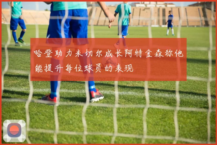 哈登助力米切尔成长阿特金森称他能提升每位球员的表现