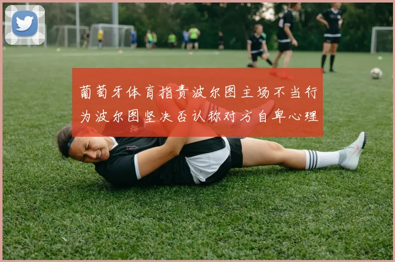 葡萄牙体育指责波尔图主场不当行为波尔图坚决否认称对方自卑心理作祟
