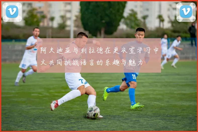 阿夫迪亚与利拉德在更衣室学习中文共同挑战语言的乐趣与魅力