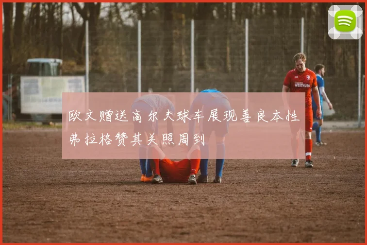 欧文赠送高尔夫球车展现善良本性弗拉格赞其关照周到