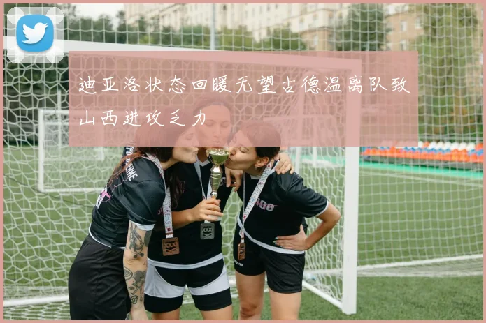 迪亚洛状态回暖无望古德温离队致山西进攻乏力