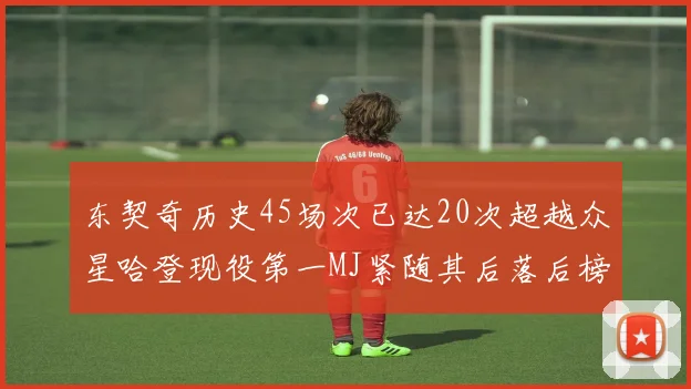 东契奇历史45场次已达20次超越众星哈登现役第一MJ紧随其后落后榜首100场