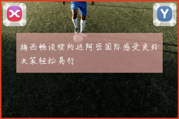 梅西畅谈续约迈阿密国际感受良好决策轻松易行
