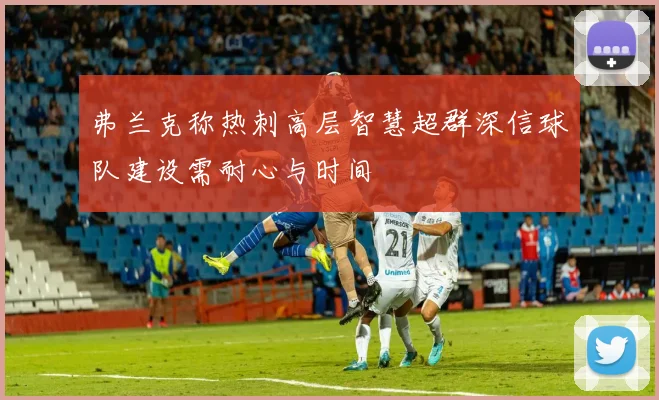 弗兰克称热刺高层智慧超群深信球队建设需耐心与时间