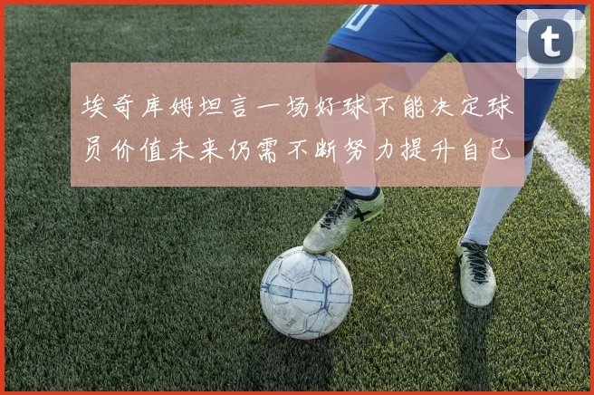 埃奇库姆坦言一场好球不能决定球员价值未来仍需不断努力提升自己