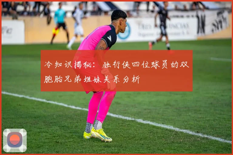 冷知识揭秘：独行侠四位球员的双胞胎兄弟姐妹关系分析