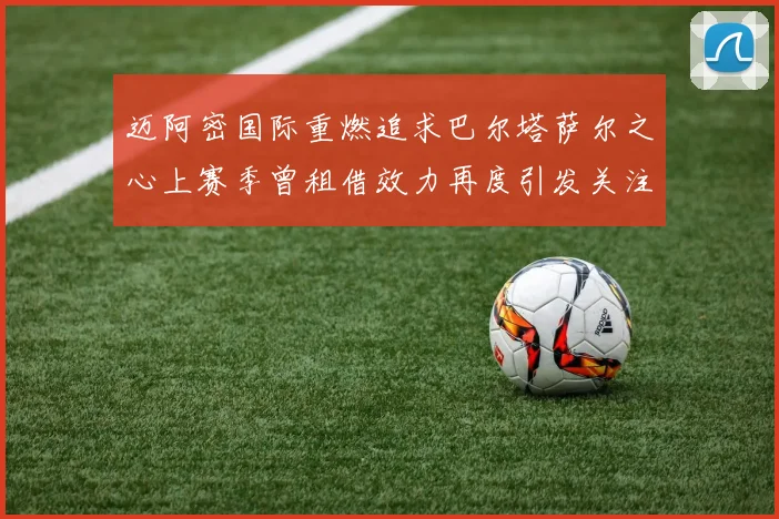 迈阿密国际重燃追求巴尔塔萨尔之心上赛季曾租借效力再度引发关注