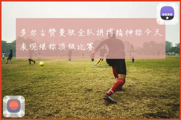 多尔古赞曼联全队拼搏精神称今天表现堪称顶级比赛
